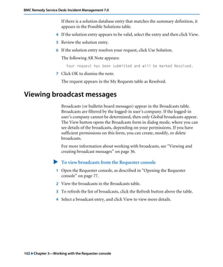 BMC Remedy Service Desk: Incident Management 7.0 
If there is a solution database entry that matches the summary definition, it 
appears in the Possible Solutions table. 
4 If the solution entry appears to be valid, select the entry and then click View. 
5 Review the solution entry. 
6 If the solution entry resolves your request, click Use Solution. 
The following AR Note appears: 
Your request has been submitted and will be marked Resolved. 
7 Click OK to dismiss the note. 
The request appears in the My Requests table as Resolved. 
Viewing broadcast messages 
Broadcasts (or bulletin board messages) appear in the Broadcasts table. 
Broadcasts are filtered by the logged-in user’s company. If the logged-in 
user’s company cannot be determined, then only Global broadcasts appear. 
The View button opens the Broadcasts form in dialog mode, where you can 
see details of the broadcasts, depending on your permissions. If you have 
sufficient permissions on this form, you can create, modify, or delete 
broadcasts. 
For more information about working with broadcasts, see “Viewing and 
creating broadcast messages” on page 36. 
" To view broadcasts from the Requester console 
1 Open the Requester console, as described in “Opening the Requester 
console” on page 77. 
2 View the broadcasts in the Broadcasts table. 
3 To refresh the list of broadcasts, click the Refresh button above the table. 
4 Select a broadcast entry, and click View to view more details. 
102 "Chapter 3—Working with the Requester console 
 
