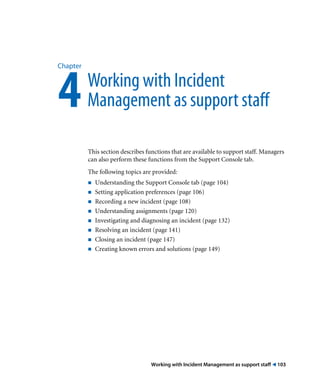 Chapter 4 Working with Incident 
Management as support staff 
This section describes functions that are available to support staff. Managers 
can also perform these functions from the Support Console tab. 
The following topics are provided: 
! Understanding the Support Console tab (page 104) 
! Setting application preferences (page 106) 
! Recording a new incident (page 108) 
! Understanding assignments (page 120) 
! Investigating and diagnosing an incident (page 132) 
! Resolving an incident (page 141) 
! Closing an incident (page 147) 
! Creating known errors and solutions (page 149) 
Working with Incident Management as support staff ! 103 
 