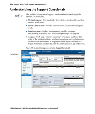 BMC Remedy Service Desk: Incident Management 7.0 
Understanding the Support Console tab 
The Incident Management Support console tab has been redesigned for 
version 7.0. It includes: 
! Navigation pane—Provides display filters, links to functionality, and links 
to other applications. 
! Search Criteria area—Provides area where you can search for assigned 
work. 
! Broadcast area—Displays broadcasts and provides broadcast 
functionality. For details, see “Broadcasting messages” on page 55. 
! Assigned Work area—Displays a summary of assigned incidents. The 
color of the incident indicates whether the response and resolution time 
are within the Service Level Management (SLM) agreed-upon service 
targets. When you select an incident, the summary details appear below it. 
Figure 4-1: Incident Management console—Support Console tab 
Navigation pane 
104 "Chapter 4—Working with Incident Management as support staff 
 