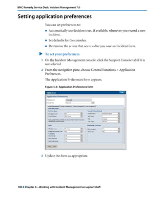 BMC Remedy Service Desk: Incident Management 7.0 
Setting application preferences 
You can set preferences to: 
! Automatically use decision trees, if available, whenever you record a new 
incident. 
! Set defaults for the consoles. 
! Determine the action that occurs after you save an Incident form. 
" To set your preferences 
1 On the Incident Management console, click the Support Console tab if it is 
not selected. 
2 From the navigation pane, choose General Functions > Application 
Preferences. 
The Application Preferences form appears. 
Figure 4-2: Application Preferences form 
3 Update the form as appropriate. 
106 "Chapter 4—Working with Incident Management as support staff 
 