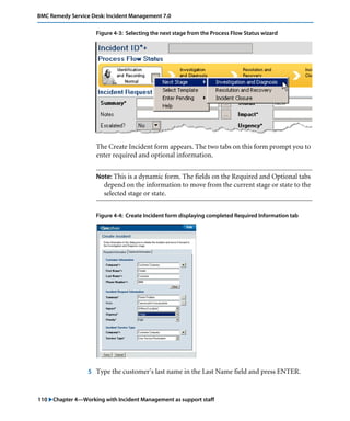 BMC Remedy Service Desk: Incident Management 7.0 
Figure 4-3: Selecting the next stage from the Process Flow Status wizard 
The Create Incident form appears. The two tabs on this form prompt you to 
enter required and optional information. 
Note: This is a dynamic form. The fields on the Required and Optional tabs 
depend on the information to move from the current stage or state to the 
selected stage or state. 
Figure 4-4: Create Incident form displaying completed Required Information tab 
5 Type the customer’s last name in the Last Name field and press ENTER. 
110 "Chapter 4—Working with Incident Management as support staff 
 