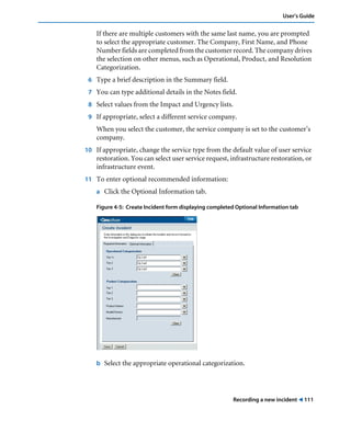 User’s Guide 
If there are multiple customers with the same last name, you are prompted 
to select the appropriate customer. The Company, First Name, and Phone 
Number fields are completed from the customer record. The company drives 
the selection on other menus, such as Operational, Product, and Resolution 
Categorization. 
6 Type a brief description in the Summary field. 
7 You can type additional details in the Notes field. 
8 Select values from the Impact and Urgency lists. 
9 If appropriate, select a different service company. 
When you select the customer, the service company is set to the customer’s 
company. 
10 If appropriate, change the service type from the default value of user service 
restoration. You can select user service request, infrastructure restoration, or 
infrastructure event. 
Recording a new incident ! 111 
11 To enter optional recommended information: 
a Click the Optional Information tab. 
Figure 4-5: Create Incident form displaying completed Optional Information tab 
b Select the appropriate operational categorization. 
 