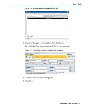 User’s Guide 
Recording a new incident ! 113 
Figure 4-6: Incident Template Selection dialog box 
4 Highlight the appropriate template, then click Select. 
Part of the incident is completed, as defined by the template. 
Figure 4-7: Incident form partially completed by template 
5 Complete the incident as appropriate. 
6 Click Save. 
 