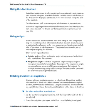 BMC Remedy Service Desk: Incident Management 7.0 
Using the decision tree 
A decision tree takes you step-by-step through a questionnaire, and, based on 
your answers, completes part of the form for a new incident. Each element in 
the decision tree displays a list of items. Your final selection completes part 
of the incident. 
Decision trees are built by a manager or administrator at your company. 
You can set up your preferences to use available decision trees whenever you 
start a new incident. For details, see “Setting application preferences” on 
page 106. 
Using scripts 
Scripts are detailed instructions that have been set up at your company to 
help you record important information about an incident. You have access 
to scripts that have been set up for your support group. Scripts might include 
a list of questions to ask the customer. These questions can assist you in 
resolving or assigning the incident. 
There are two types of scripts: 
! Initiator scripts—Select an initiator script when you record an incident 
after you indicate the customer. 
! Assignment scripts—Select an assignment script when you assign or 
reassign an incident after you indicate the assignee. The assignment scripts 
correspond to the group to which you are assigning the incident. For 
example, a networking group might have specific questions for you to ask 
the user when you assign the incident. 
Relating incidents as duplicates 
You can relate an incident to another as a duplicate. The original incident 
resolves all of its duplicates. When someone resolves or closes the original 
incident, its Operational and Product Categorizations and Resolution fields 
are copied to the related duplicates, marking them with a status of Resolved. 
" To relate an incident as a duplicate 
1 On the Incident Management console, click the Support Console tab if it is 
not selected. 
2 From the navigation pane, open an incident currently being investigated. 
114 "Chapter 4—Working with Incident Management as support staff 
 