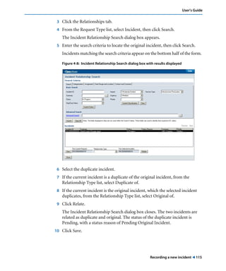User’s Guide 
3 Click the Relationships tab. 
4 From the Request Type list, select Incident, then click Search. 
The Incident Relationship Search dialog box appears. 
5 Enter the search criteria to locate the original incident, then click Search. 
Incidents matching the search criteria appear on the bottom half of the form. 
Figure 4-8: Incident Relationship Search dialog box with results displayed 
6 Select the duplicate incident. 
7 If the current incident is a duplicate of the original incident, from the 
Recording a new incident ! 115 
Relationship Type list, select Duplicate of. 
8 If the current incident is the original incident, which the selected incident 
duplicates, from the Relationship Type list, select Original of. 
9 Click Relate. 
The Incident Relationship Search dialog box closes. The two incidents are 
related as duplicate and original. The status of the duplicate incident is 
Pending, with a status reason of Pending Original Incident. 
10 Click Save. 
 
