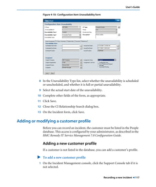 User’s Guide 
Recording a new incident ! 117 
Figure 4-10: Configuration Item Unavailability form 
8 In the Unavailability Type list, select whether the unavailability is scheduled 
or unscheduled, and whether it is full or partial unavailability. 
9 Select the actual start date of the unavailability. 
10 Complete other fields of the form, as appropriate. 
11 Click Save. 
12 Close the CI Relationship Search dialog box. 
13 On the Incident form, click Save. 
Adding or modifying a customer profile 
Before you can record an incident, the customer must be listed in the People 
database. This access is configured by your administrator, as described in the 
BMC Remedy IT Service Management 7.0 Configuration Guide. 
Adding a new customer profile 
If a customer is not listed in the database, you can add a customer’s profile. 
" To add a new customer profile 
1 On the Incident Management console, click the Support Console tab if it is 
not selected. 
 