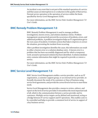BMC Remedy Service Desk: Incident Management 7.0 
12 "Preface 
An incident is any event that is not part of the standard operation of a service 
and that causes an interruption to or a reduction in the quality of that service. 
Normal service operation is the operation of services within the limits 
specified by Service Level Management (SLM). 
For more information, see the BMC Service Desk: Incident Management 7.0 
User’s Guide. 
BMC Remedy Problem Management 7.0 
BMC Remedy Problem Management is used to manage problem 
investigations, known errors, and solution database entries. Problem 
management can proactively prevent the occurrence of incidents, errors, and 
additional problems. A problem investigation helps an IT organization get to 
the root cause of incidents. It initiates actions that help to improve or correct 
the situation, preventing the incident from recurring. 
After a problem investigation identifies the cause, this information can result 
in either a known error or a solution database entry. A known error is a 
problem that has been successfully diagnosed and for which a temporary 
work-around or permanent solution has been identified. A solution database 
entry contains information that might be required to provide or restore a 
service. 
For more information, see the BMC Service Desk: Problem Management 7.0 
User’s Guide. 
BMC Service Level Management 7.0 
BMC Service Level Management enables a service provider, such as an IT 
organization, a customer support group, or an external service provider, to 
formally document the needs of its customers or lines of business using 
service level agreements, and provide the correct level of service to meet those 
needs. 
Service Level Management also provides a means to review, enforce, and 
report on the level of service provided. It streamlines the most important task 
of all, which is the communication between a service provider and its 
customers. Multiple service targets can be defined and monitored, acting as 
a bridge between IT service support and IT operations. This enables costs to 
be controlled and helps to provide a consistent level of service in support of 
a key business service. 
 
