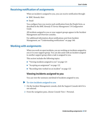 User’s Guide 
Understanding assignments ! 121 
Receiving notification of assignments 
When an incident is assigned to you, you can receive notification through: 
! BMC Remedy Alert 
! Email 
You configure how you receive each notification from the People form, as 
described in the BMC Remedy IT Service Management 7.0 Configuration 
Guide. 
All incidents assigned to you or your support groups appear in the Incident 
Management and Overview consoles. 
For additional information about notifications sent from Incident 
Management, see “Understanding notifications” on page 160. 
Working with assignments 
When you work on open incidents, you are working on incidents assigned to 
you or to your support group. You can also assist with an incident assigned 
to another support group when a task is assigned to you. 
This section includes the following topics: 
! “Viewing incidents assigned to you” on page 121 
! “Accepting an assignment” on page 122 
! “Recording time worked on an incident” on page 122 
Viewing incidents assigned to you 
You can view the summary and detail of incidents assigned to you. 
" To view incidents assigned to you 
1 On the Incident Management console, click the Support Console tab if it is 
not selected. 
2 From the navigation pane, choose Console View > Personal. 
 