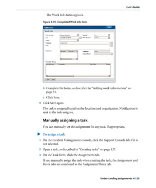 User’s Guide 
Understanding assignments ! 129 
The Work Info form appears. 
Figure 4-19: Completed Work Info form 
b Complete the form, as described in “Adding work information” on 
page 51. 
c Click Save. 
9 Click Save again. 
The task is assigned based on the location and organization. Notification is 
sent to the task assignee. 
Manually assigning a task 
You can manually set the assignment for any task, if appropriate. 
" To assign a task 
1 On the Incident Management console, click the Support Console tab if it is 
not selected. 
2 Open a task, as described in “Creating tasks” on page 127. 
3 On the Task form, click the Assignments tab. 
If you manually assign the task when creating the task, the Assignment and 
Dates tabs are combined as the Assignment/Dates tab. 
 