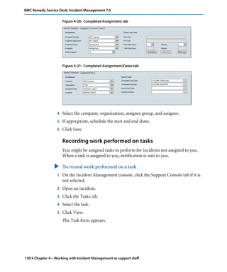 BMC Remedy Service Desk: Incident Management 7.0 
Figure 4-20: Completed Assignment tab 
Figure 4-21: Completed Assignment/Dates tab 
4 Select the company, organization, assignee group, and assignee. 
5 If appropriate, schedule the start and end dates. 
6 Click Save. 
Recording work performed on tasks 
You might be assigned tasks to perform for incidents not assigned to you. 
When a task is assigned to you, notification is sent to you. 
" To record work performed on a task 
1 On the Incident Management console, click the Support Console tab if it is 
not selected. 
2 Open an incident. 
3 Click the Tasks tab. 
4 Select the task. 
5 Click View. 
The Task form appears. 
130 "Chapter 4—Working with Incident Management as support staff 
 