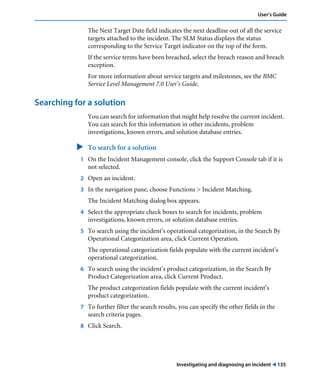 User’s Guide 
The Next Target Date field indicates the next deadline out of all the service 
targets attached to the incident. The SLM Status displays the status 
corresponding to the Service Target indicator on the top of the form. 
If the service terms have been breached, select the breach reason and breach 
exception. 
For more information about service targets and milestones, see the BMC 
Service Level Management 7.0 User’s Guide. 
Investigating and diagnosing an incident ! 135 
Searching for a solution 
You can search for information that might help resolve the current incident. 
You can search for this information in other incidents, problem 
investigations, known errors, and solution database entries. 
" To search for a solution 
1 On the Incident Management console, click the Support Console tab if it is 
not selected. 
2 Open an incident. 
3 In the navigation pane, choose Functions > Incident Matching. 
The Incident Matching dialog box appears. 
4 Select the appropriate check boxes to search for incidents, problem 
investigations, known errors, or solution database entries. 
5 To search using the incident’s operational categorization, in the Search By 
Operational Categorization area, click Current Operation. 
The operational categorization fields populate with the current incident’s 
operational categorization. 
6 To search using the incident’s product categorization, in the Search By 
Product Categorization area, click Current Product. 
The product categorization fields populate with the current incident’s 
product categorization. 
7 To further filter the search results, you can specify the other fields in the 
search criteria pages. 
8 Click Search. 
 