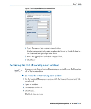 User’s Guide 
Figure 4-29: Completed optional information 
b Select the appropriate product categorization. 
Product categorization is based on a five-tier hierarchy that is defined in 
the Product Catalog configuration form. 
c Select the appropriate resolution categorization. 
d Click Save. 
Recording the cost of working on an incident 
You can record the cost involved in working on an incident on the Financials 
tab of the Incident form. 
" To record the cost of working on an incident 
1 On the Incident Management console, click the Support Console tab if it is 
Investigating and diagnosing an incident ! 139 
not selected. 
2 Open an incident. 
3 Click the Financials tab. 
4 Click Create. 
The Costs form appears. 
 
