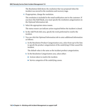 BMC Remedy Service Desk: Incident Management 7.0 
The Resolution field shows the resolution that was proposed when the 
incident was moved to the resolution and recovery stage. 
4 If appropriate, change the resolution. 
The resolution is included in the email notification sent to the customer. If 
you leave this field blank, you must specify the resolution categorization on 
the Optional Information tab. 
5 Select the appropriate status reason. 
The status reason can indicate action required before the incident is closed. 
6 In the Add Work Info area, specify the work performed to resolve the 
incident. 
7 You can click the Optional Information tab to enter additional information 
as follows: 
a In the Resolution Product Categorization area, select from up to five lists 
to specify the product categorization of the underlying CI that caused the 
incident. 
The default value is the same as the incident product categorization. 
b In the Resolution Categorization area, select either: 
! Actions taken to resolve the incident. 
! Service categories of the underlying causes. 
142 "Chapter 4—Working with Incident Management as support staff 
 