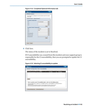 User’s Guide 
Resolving an incident ! 143 
Figure 4-32: Completed Optional Information tab 
8 Click Save. 
The status of the incident is set to Resolved. 
If CI unavailability was created from this incident and your support group is 
responsible for the CI unavailability, then you are prompted to update the CI 
unavailability. 
Figure 4-33: Selecting CI unavailability to update 
 