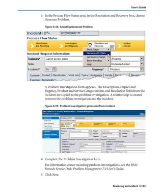 User’s Guide 
3 In the Process Flow Status area, in the Resolution and Recovery box, choose 
Resolving an incident ! 145 
Generate Problem. 
Figure 4-34: Selecting Generate Problem 
A Problem Investigation form appears. The Description, Impact and 
Urgency, Product and Service Categorization, and Resolution fields from the 
incident are copied to the problem investigation. A relationship is created 
between the problem investigation and the incident. 
Figure 4-35: Problem investigation generated from incident 
4 Complete the Problem Investigation form. 
For information about recording problem investigations, see the BMC 
Remedy Service Desk: Problem Management 7.0 User’s Guide. 
5 Click Save. 
 
