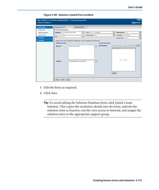 User’s Guide 
Figure 4-40: Solution created from incident 
Creating known errors and solutions ! 151 
5 Edit the form as required. 
6 Click Save. 
Tip: To avoid editing the Solution Database form, click Quick Create 
Solution. This copies the resolution details into the form, submits the 
solution entry as Inactive, sets the view access to Internal, and assigns the 
solution entry to the appropriate support group. 
 