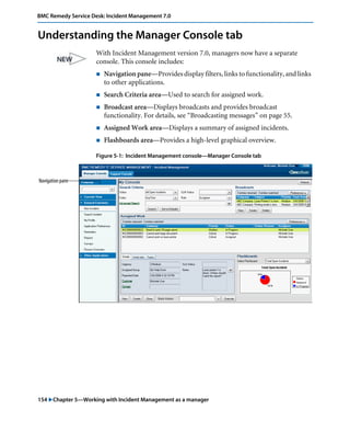 BMC Remedy Service Desk: Incident Management 7.0 
Understanding the Manager Console tab 
With Incident Management version 7.0, managers now have a separate 
console. This console includes: 
! Navigation pane—Provides display filters, links to functionality, and links 
to other applications. 
! Search Criteria area—Used to search for assigned work. 
! Broadcast area—Displays broadcasts and provides broadcast 
functionality. For details, see “Broadcasting messages” on page 55. 
! Assigned Work area—Displays a summary of assigned incidents. 
! Flashboards area—Provides a high-level graphical overview. 
Figure 5-1: Incident Management console—Manager Console tab 
Navigation pane 
154 "Chapter 5—Working with Incident Management as a manager 
 