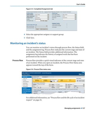 User’s Guide 
Managing assignments ! 157 
Figure 5-3: Completed Assignment tab 
4 Select the appropriate assignee or support group. 
5 Click Save. 
Monitoring an incident's status 
You can monitor an incident’s status through process flow, the Status field, 
and the assignment log. Process flow indicates the current stage and state of 
an incident. The Status field provides additional information. The 
assignment log indicates the history of assigned work that has been 
performed on the incident. 
Process flow Process flow provides a quick visual indicator of the current stage and state 
of an incident. When you open an incident, the Process Flow Status area 
appears toward the top of the form. 
Figure 5-4: Process Flow status area 
For additional information, see “Process flow and the life cycle of an incident 
request” on page 24. 
 
