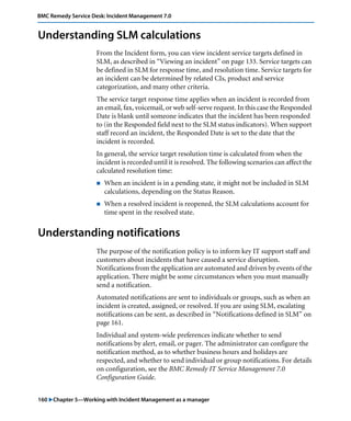 BMC Remedy Service Desk: Incident Management 7.0 
Understanding SLM calculations 
From the Incident form, you can view incident service targets defined in 
SLM, as described in “Viewing an incident” on page 133. Service targets can 
be defined in SLM for response time, and resolution time. Service targets for 
an incident can be determined by related CIs, product and service 
categorization, and many other criteria. 
The service target response time applies when an incident is recorded from 
an email, fax, voicemail, or web self-serve request. In this case the Responded 
Date is blank until someone indicates that the incident has been responded 
to (in the Responded field next to the SLM status indicators). When support 
staff record an incident, the Responded Date is set to the date that the 
incident is recorded. 
In general, the service target resolution time is calculated from when the 
incident is recorded until it is resolved. The following scenarios can affect the 
calculated resolution time: 
! When an incident is in a pending state, it might not be included in SLM 
calculations, depending on the Status Reason. 
! When a resolved incident is reopened, the SLM calculations account for 
time spent in the resolved state. 
Understanding notifications 
The purpose of the notification policy is to inform key IT support staff and 
customers about incidents that have caused a service disruption. 
Notifications from the application are automated and driven by events of the 
application. There might be some circumstances when you must manually 
send a notification. 
Automated notifications are sent to individuals or groups, such as when an 
incident is created, assigned, or resolved. If you are using SLM, escalating 
notifications can be sent, as described in “Notifications defined in SLM” on 
page 161. 
Individual and system-wide preferences indicate whether to send 
notifications by alert, email, or pager. The administrator can configure the 
notification method, as to whether business hours and holidays are 
respected, and whether to send individual or group notifications. For details 
on configuration, see the BMC Remedy IT Service Management 7.0 
Configuration Guide. 
160 "Chapter 5—Working with Incident Management as a manager 
 