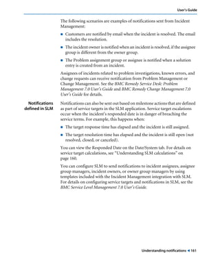 User’s Guide 
The following scenarios are examples of notifications sent from Incident 
Management: 
! Customers are notified by email when the incident is resolved. The email 
Understanding notifications ! 161 
includes the resolution. 
! The incident owner is notified when an incident is resolved, if the assignee 
group is different from the owner group. 
! The Problem assignment group or assignee is notified when a solution 
entry is created from an incident. 
Assignees of incidents related to problem investigations, known errors, and 
change requests can receive notification from Problem Management or 
Change Management. See the BMC Remedy Service Desk: Problem 
Management 7.0 User’s Guide and BMC Remedy Change Management 7.0 
User’s Guide for details. 
Notifications 
defined in SLM 
Notifications can also be sent out based on milestone actions that are defined 
as part of service targets in the SLM application. Service target escalations 
occur when the incident’s responded date is in danger of breaching the 
service terms. For example, this happens when: 
! The target response time has elapsed and the incident is still assigned. 
! The target resolution time has elapsed and the incident is still open (not 
resolved, closed, or canceled). 
You can view the Responded Date on the Date/System tab. For details on 
service target calculations, see “Understanding SLM calculations” on 
page 160. 
You can configure SLM to send notifications to incident assignees, assignee 
group managers, incident owners, or owner group managers by using 
templates included with the Incident Management integration with SLM. 
For details on configuring service targets and notifications in SLM, see the 
BMC Service Level Management 7.0 User’s Guide. 
 