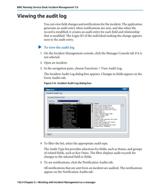BMC Remedy Service Desk: Incident Management 7.0 
Viewing the audit log 
You can view field changes and notifications for the incident. The application 
generates an audit entry when notifications are sent, and also when the 
record is modified; it creates an audit entry for each field and relationship 
that is modified. The Login ID of the individual making the change appears 
next to the audit entry. 
" To view the audit log 
1 On the Incident Management console, click the Manager Console tab if it is 
not selected. 
2 Open an incident. 
3 In the navigation pane, choose Functions > View Audit Log. 
The Incident Audit Log dialog box appears. Changes to fields appear on the 
Form Audits tab. 
Figure 5-6: Incident Audit Log dialog box 
4 To filter the list, select the appropriate audit type. 
The Audit Type list provides selections for fields, such as Status, and groups 
of related fields, such as Key Dates. The filter displays audit records for 
changes to the selected field or fields. 
5 To see notifications, click the Notification Audits tab. 
All notifications that are sent from an incident are audited. The notifications 
appear on the Notification Audits tab. 
162 "Chapter 5—Working with Incident Management as a manager 
 