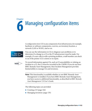 Chapter 6 Managing configuration items 
A configuration item (CI) is any component of an infrastructure, for example, 
hardware or software components, a service, an inventory location, a 
network (LAN or WAN), and so on. 
You can use the information in CIs to diagnose user problems or to 
determine if a change to a CI or the IT infrastructure must be made. For 
example, if a user calls in with a printing problem, a staff member can check 
to see if the printer (CI) is down or in repair. 
To record information against CIs, such as CI unavailability or relating an 
incident to a CI, the CI must be recorded in the CMDB. If you do not have 
BMC Remedy Asset Management, then Incident Management provides 
limited ability to manage CIs and inventory. 
Note: This functionality is available whether or not BMC Remedy Asset 
Management is installed. If you have BMC Remedy Asset Management, 
you have access to additional functionality, as described in BMC Remedy 
Asset Management 7.0 User’s Guide. 
Managing configuration items ! 163 
The following topics are provided: 
! Creating a CI (page 164) 
! Managing inventory (page 170) 
 