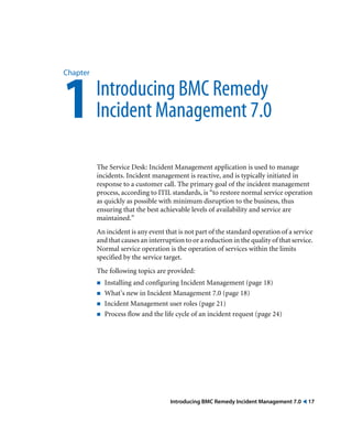 Chapter 1 Introducing BMC Remedy 
Incident Management 7.0 
The Service Desk: Incident Management application is used to manage 
incidents. Incident management is reactive, and is typically initiated in 
response to a customer call. The primary goal of the incident management 
process, according to ITIL standards, is “to restore normal service operation 
as quickly as possible with minimum disruption to the business, thus 
ensuring that the best achievable levels of availability and service are 
maintained.” 
An incident is any event that is not part of the standard operation of a service 
and that causes an interruption to or a reduction in the quality of that service. 
Normal service operation is the operation of services within the limits 
specified by the service target. 
The following topics are provided: 
! Installing and configuring Incident Management (page 18) 
! What’s new in Incident Management 7.0 (page 18) 
! Incident Management user roles (page 21) 
! Process flow and the life cycle of an incident request (page 24) 
Introducing BMC Remedy Incident Management 7.0 ! 17 
 