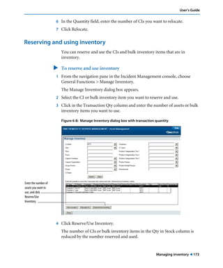 User’s Guide 
6 In the Quantity field, enter the number of CIs you want to relocate. 
7 Click Relocate. 
Managing inventory ! 173 
Reserving and using inventory 
You can reserve and use the CIs and bulk inventory items that are in 
inventory. 
" To reserve and use inventory 
1 From the navigation pane in the Incident Management console, choose 
General Functions > Manage Inventory. 
The Manage Inventory dialog box appears. 
2 Select the CI or bulk inventory item you want to reserve and use. 
3 Click in the Transaction Qty column and enter the number of assets or bulk 
inventory items you want to use. 
Figure 6-8: Manage Inventory dialog box with transaction quantity 
4 Click Reserve/Use Inventory. 
The number of CIs or bulk inventory items in the Qty in Stock column is 
reduced by the number reserved and used. 
Enter the number of 
assets you want to 
use, and click 
Reserve/Use 
Inventory. 
 