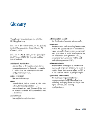 Glossary ! 175 
Glossary 
This glossary contains terms for all of the 
ITSM applications. 
For a list of AR System terms, see the glossary 
in BMC Remedy Action Request System 7.0 
Concepts guide. 
For a list of CMDB terms, see the glossary in 
BMC Atrium CMDB 2.0 Concepts and Best 
Practices Guide. 
accelerated depreciation 
Any method of depreciation that allows 
greater deductions in the earlier years of a 
CI’s life cycle. See also depreciation and 
configuration item (CI). 
access permission 
See permission group. 
action 
A mechanism, such as an alert or a Set Fields 
action, for making sure that SLM 
commitments are met. You can define one 
or more actions that will be associated with 
a milestone. 
administrator 
See application administrator. 
Administration console 
See Application Administration console. 
agreement 
A documented understanding between two 
parties. An agreement can be one of three 
types: service level agreement, operational 
level agreement, or underpinning contract. 
See also service level agreement (SLA), 
operational level agreement (OLA), and 
underpinning contract (UC). 
agreement owners 
A feature that allows you to select which 
individuals or groups of people to notify at 
certain times, for example, when an SLA is 
at risk or when an SLA is going to expire. 
application administrator 
An individual responsible for the 
management of the ITSM applications, 
including setting up forms, setting access 
rights for users, and creating 
configurations. 
 