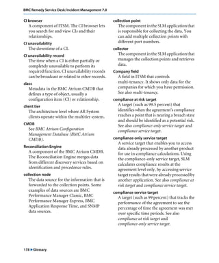 BMC Remedy Service Desk: Incident Management 7.0 
CI browser 
A component of ITSM. The CI browser lets 
you search for and view CIs and their 
relationships. 
CI unavailability 
The downtime of a CI. 
CI unavailability record 
The time when a CI is either partially or 
completely unavailable to perform its 
required function. CI unavailability records 
can be broadcast or related to other records. 
class 
Metadata in the BMC Atrium CMDB that 
defines a type of object, usually a 
configuration item (CI) or relationship. 
client tier 
The architecture level where AR System 
clients operate within the multitier system. 
CMDB 
See BMC Atrium Configuration 
Management Database (BMC Atrium 
CMDB). 
Reconciliation Engine 
A component of the BMC Atrium CMDB. 
The Reconciliation Engine merges data 
from different discovery services based on 
identification and precedence rules. 
collection node 
The data source for the information that is 
forwarded to the collection points. Some 
examples of data sources are BMC 
Performance Manager Classic, BMC 
Performance Manager Express, BMC 
Application Response Time, and SNMP 
data sources. 
178 "Glossary 
collection point 
The component in the SLM application that 
is responsible for collecting the data. You 
can add multiple collection points with 
different port numbers. 
collector 
The component in the SLM application that 
manages the collection points and retrieves 
data. 
Company field 
A field in ITSM that controls 
multi-tenancy. It shows only data for the 
companies for which you have permission. 
See also multi-tenancy. 
compliance at risk target 
A target (such as 99.5 percent) that 
identifies when the agreement's compliance 
reaches a point that is nearing a breach state 
and should be identified as a potential risk. 
See also compliance-only service target and 
compliance service target. 
compliance-only service target 
A service target that enables you to access 
data already processed by another product 
for use in compliance calculations. Using 
the compliance-only service target, SLM 
calculates compliance results at the 
agreement level only, by accessing service 
target results that were already processed by 
another application. See also compliance at 
risk target and compliance service target. 
compliance service target 
A target (such as 99 percent) that tracks the 
performance of the agreement to see the 
percentage of time the agreement was met 
over specific time periods. See also 
compliance at risk target and 
compliance-only service target. 
 