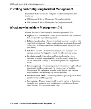 BMC Remedy Service Desk: Incident Management 7.0 
Installing and configuring Incident Management 
Your administrator installs and configures Incident Management. For 
details, see: 
! BMC Remedy IT Service Management 7.0 Installation Guide 
! BMC Remedy IT Service Management 7.0 Configuration Guide 
What’s new in Incident Management 7.0 
The new features in this release of Incident Management include: 
! Improved ITIL conformance—A new process flow tool helps you follow 
ITIL processes for incident management. 
! Enhanced user interface—The user interface is now more consistent with 
other BMC applications. To help speed use of the application, forms and 
dialog boxes have been streamlined, and Quick Action accelerators have 
been added. 
! Role-based consoles—Support staff, managers, and requesters have 
separate consoles. The Requester console provides customer access. 
! Permission model—Permissions and functional roles have been 
enhanced to provide greater flexibility in setting up user access. For 
details, see the BMC Remedy IT Service Management 7.0 Configuration 
Guide. 
! Task management—You can assign tasks to one or more people without 
changing the incident assignment. For previous users of Incident 
Management, this replaces the work log action feature. Now you can 
assign and view tasks without going into the work log. 
! Direct view into CMDB—This allows you to manage configuration items 
(CIs) from Incident Management. 
! Cost tracking—The cost for each incident can be tracked as the incident 
moves between support groups for diagnosis, resolution, and closure, 
based on either flat-rate or time-based costs. 
18 "Chapter 1—Introducing BMC Remedy Incident Management 7.0 
 