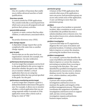 User’s Guide 
Glossary ! 183 
operator 
One of a number of functions that enable 
you to define advanced searches or build 
qualifications. 
Overview console 
A central console for ITSM applications. 
The console works like a control panel from 
which users can access all assigned work and 
perform their primary activities. 
parent/child contract 
A parent, or main, contract that has other 
children, or subcontracts, associated with it. 
PDE 
See product dictionary entry (PDE). 
peer change request 
A dependent change request that can be 
completed at the same time as another 
change request. 
peer-to-peer 
Devices that are on the same level in an 
organization’s network (for example, two 
workstations). See also notification. 
performance-level service target 
A service target that compares a service level 
to the goals defined in the service target to 
determine whether the goal is met. Allows 
you to monitor whether a critical 
application that you are using has 
responded within the time period specified 
in the goals. See also goal. 
performance-monitoring service target 
A service target that compares a goal to a 
defined threshold to determine if the goal is 
met. For example, it allows you to monitor 
whether a critical application that you are 
using responds within 4 seconds or if the 
application meets other criteria such as 
being in a state of “OK.” 
permission group 
A feature of the ITSM applications that 
controls what areas of the application a 
users can access. Each permission group can 
access only certain areas of the application. 
A user can belong to more than one 
permission group. 
problem 
The root cause of an incident or potential 
incident. After a resolution or work-around 
is identified, the problem becomes a 
solution database entry or known error. See 
also incident, known error, solution database, 
and work-around. 
problem investigation 
A process that helps an IT organization 
diagnose the root cause of incidents and 
potential incidents. It initiates actions that 
help to improve or correct the situation, 
preventing the incident from recurring. 
problem management 
As a concept, a process that identifies the 
cause of problems and initiates actions that 
help to improve or correct the situation, 
preventing an incident from recurring or 
occurring in the first place. The cause 
identified by a problem investigation can be 
documented in a known error or solution 
database record. See also incident, known 
error, solution database, and problem. 
problem manager 
A person who reviews problem 
investigations and known errors to 
maintain the quality and integrity of the 
problem management process. This person 
coordinates the assignment of problem 
investigations and known errors to support 
staff, and also reviews problem 
investigation requests and performs 
business impact analysis. 
 
