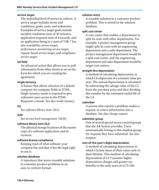 BMC Remedy Service Desk: Incident Management 7.0 
service target 
The individual level of service to achieve. A 
service target includes terms and 
conditions, goals, costs, and milestones. 
Examples of service target goals include 
incident resolution time of 30 minutes, 
application response time of 4 seconds, and 
an application being in a state of “OK.” See 
also availability service target, 
performance-monitoring service target, 
request-based service target, and compliance 
service target. 
set field 
An advanced action that allows you to pull 
information from other forms to set in the 
form for which you are creating the 
agreement. 
single-tenancy 
A feature that allows selection of a default 
company for company fields in ITSM. 
Single-tenancy mode is required to give 
unknown users access to the ITSM 
Requester console. See also multi-tenancy. 
SLI 
See software library item (SLI). 
SLM 
See service level management (SLM). 
software library item (SLI) 
The physical storage locations of the master 
copy of a software application and its 
versions. 
software license compliance 
Keeping track of what software your 
company has and that it has the legal right 
to use it. 
solution database 
A repository that stores reusable solutions 
to customer product problems in an 
easy-to-retrieve format. 
186 "Glossary 
solution entry 
A reusable solution to a customer product 
problem. This is stored in the solution 
database. 
split cost center 
A cost center that enables a department to 
split its costs with other departments. For 
example, a project management group 
might split its costs with an engineering 
department and a sales department. The 
project management department would be 
a split cost center, and the engineering 
department and sales department would be 
target cost centers. 
straight-line depreciation 
A method of calculating depreciation in 
which CIs depreciate at a constant value per 
year. The annual depreciation is calculated 
by subtracting the salvage value of the CI 
from the purchase price and then dividing 
this number by the estimated useful life of 
the CI. 
submitter 
A person who reports a problem, makes a 
request, or enters information into a 
database. See also change request. 
submitter group 
One of several special access control groups 
that the AR System provides. Users 
automatically belong to this implicit group 
for requests they have submitted. See also 
assignee. 
sum-of-the-year’s digits depreciation 
A method of calculating depreciation in 
which CIs lose more of their value early in 
their lifetime. This method of calculating 
depreciation of a CI assumes higher 
depreciation charges and greater tax 
benefits in the early years of a CI's life. 
 
