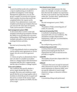 User’s Guide 
Glossary ! 187 
task 
A unit of work that needs to be completed as 
a step in implementing an incident or 
problem investigation. In the Change 
Management application, you can also 
group a number of activities for requests 
with a number of actions that need to be 
completed before the request can be 
resolved. Your administrator creates task 
templates and task group templates that you 
can reuse for the same types of requests. 
Tasks can be manual or automatic. 
task management system (TMS) 
A sub-system that is used to create task 
templates and task group templates. Besides 
the ability to set up predecessor-successor 
relationships, TMS supports branching and 
multiple task paths as well as the data 
exchange between activities. 
TCO 
See total cost of ownership (TCO). 
template 
1. A set of predefined criteria or settings that 
can be used by many agreements or service 
targets. See also service level agreement 
(SLA). 
2. A form set up by an administrator that a 
user can select to complete an incident 
ticket or a change request with information 
consistent with the user’s support group 
and the type of incident or change request. 
terms and conditions 
The conditions that specify whether a 
service target should take effect. For 
example, the terms and conditions could 
specify that the service target applies only to 
incidents in which the priority is urgent and 
the service is email. Or the service target 
applies only to a specific set of KPIs. See also 
service target. 
time-based service target 
A service target that measures the time 
taken, for example, to resolve an incident 
from the time the incident was reported to 
the time it was resolved. Any time that falls 
within the “Exclude when” qualification is 
ignored and not measured. 
TMS 
See task management system (TMS). 
topology 
The pattern of links connecting pairs of 
nodes of a network. 
total cost of ownership (TCO) 
A method of calculating all expenses 
associated with a CI over its lifetime. The 
calculation considers depreciation, 
maintenance, staff costs, accommodation, 
and planned renewal. 
UC 
See underpinning contract (UC). 
underpinning contract (UC) 
A contract that is used to track performance 
against prearranged goals that the IT 
organization has with an external service 
provider or supplier. 
useful life 
The number of years that a depreciable CI is 
expected to be in use. 
wildcard 
A character that users can type to represent 
other characters in a search. For example, in 
search statements in character fields, users 
can specify wildcards to match single 
characters, strings, or characters within a 
range or set. 
work info 
A record describing work performed. 
 