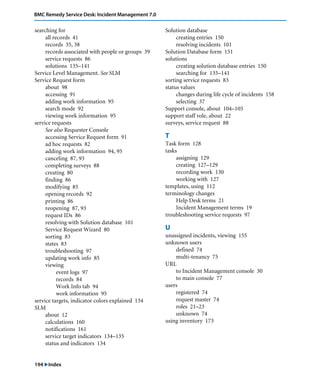 BMC Remedy Service Desk: Incident Management 7.0 
searching for 
all records 41 
records 35, 38 
records associated with people or groups 39 
service requests 86 
solutions 135–141 
Service Level Management. See SLM 
Service Request form 
about 98 
accessing 91 
adding work information 95 
search mode 92 
viewing work information 95 
service requests 
See also Requester Console 
accessing Service Request form 91 
ad hoc requests 82 
adding work information 94, 95 
canceling 87, 93 
completing surveys 88 
creating 80 
finding 86 
modifying 85 
opening records 92 
printing 86 
reopening 87, 93 
request IDs 86 
resolving with Solution database 101 
Service Request Wizard 80 
sorting 83 
states 83 
troubleshooting 97 
updating work info 85 
viewing 
event logs 97 
records 84 
Work Info tab 94 
work information 95 
service targets, indicator colors explained 134 
SLM 
about 12 
calculations 160 
notifications 161 
service target indicators 134–135 
status and indicators 134 
194 "Index 
Solution database 
creating entries 150 
resolving incidents 101 
Solution Database form 151 
solutions 
creating solution database entries 150 
searching for 135–141 
sorting service requests 83 
status values 
changes during life cycle of incidents 158 
selecting 37 
Support console, about 104–105 
support staff role, about 22 
surveys, service request 88 
T 
Task form 128 
tasks 
assigning 129 
creating 127–129 
recording work 130 
working with 127 
templates, using 112 
terminology changes 
Help Desk terms 21 
Incident Management terms 19 
troubleshooting service requests 97 
U 
unassigned incidents, viewing 155 
unknown users 
defined 74 
multi-tenancy 75 
URL 
to Incident Management console 30 
to main console 77 
users 
registered 74 
request master 74 
roles 21–23 
unknown 74 
using inventory 173 
 