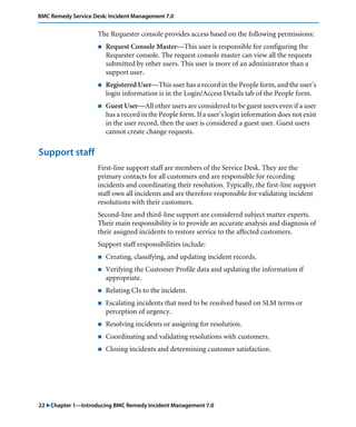BMC Remedy Service Desk: Incident Management 7.0 
The Requester console provides access based on the following permissions: 
! Request Console Master—This user is responsible for configuring the 
Requester console. The request console master can view all the requests 
submitted by other users. This user is more of an administrator than a 
support user. 
! Registered User—This user has a record in the People form, and the user’s 
login information is in the Login/Access Details tab of the People form. 
! Guest User—All other users are considered to be guest users even if a user 
has a record in the People form. If a user’s login information does not exist 
in the user record, then the user is considered a guest user. Guest users 
cannot create change requests. 
Support staff 
First-line support staff are members of the Service Desk. They are the 
primary contacts for all customers and are responsible for recording 
incidents and coordinating their resolution. Typically, the first-line support 
staff own all incidents and are therefore responsible for validating incident 
resolutions with their customers. 
Second-line and third-line support are considered subject matter experts. 
Their main responsibility is to provide an accurate analysis and diagnosis of 
their assigned incidents to restore service to the affected customers. 
Support staff responsibilities include: 
! Creating, classifying, and updating incident records. 
! Verifying the Customer Profile data and updating the information if 
appropriate. 
! Relating CIs to the incident. 
! Escalating incidents that need to be resolved based on SLM terms or 
perception of urgency. 
! Resolving incidents or assigning for resolution. 
! Coordinating and validating resolutions with customers. 
! Closing incidents and determining customer satisfaction. 
22 "Chapter 1—Introducing BMC Remedy Incident Management 7.0 
 