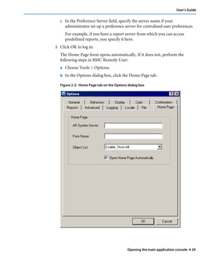 User’s Guide 
c In the Preference Server field, specify the server name if your 
administrator set up a preference server for centralized user preferences. 
For example, if you have a report server from which you can access 
predefined reports, you specify it here. 
Opening the main application console ! 29 
3 Click OK to log in. 
The Home Page form opens automatically. If it does not, perform the 
following steps in BMC Remedy User: 
a Choose Tools > Options. 
b In the Options dialog box, click the Home Page tab. 
Figure 2-2: Home Page tab on the Options dialog box 
 