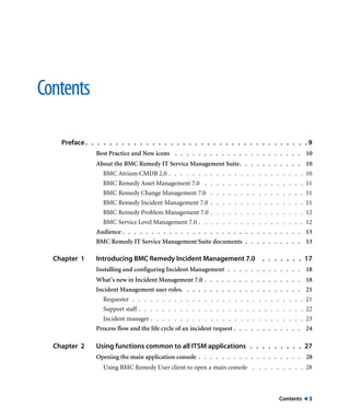 Contents ! 3 
Contents 
Preface. . . . . . . . . . . . . . . . . . . . . . . . . . . . . . . . . . . . . 9 
Best Practice and New icons . . . . . . . . . . . . . . . . . . . . . . 10 
About the BMC Remedy IT Service Management Suite. . . . . . . . . . . 10 
BMC Atrium CMDB 2.0 . . . . . . . . . . . . . . . . . . . . . . . 10 
BMC Remedy Asset Management 7.0 . . . . . . . . . . . . . . . . . 11 
BMC Remedy Change Management 7.0 . . . . . . . . . . . . . . . . 11 
BMC Remedy Incident Management 7.0 . . . . . . . . . . . . . . . . 11 
BMC Remedy Problem Management 7.0 . . . . . . . . . . . . . . . . 12 
BMC Service Level Management 7.0 . . . . . . . . . . . . . . . . . . 12 
Audience . . . . . . . . . . . . . . . . . . . . . . . . . . . . . . . 13 
BMC Remedy IT Service Management Suite documents . . . . . . . . . . 13 
Chapter 1 Introducing BMC Remedy Incident Management 7.0 . . . . . . . 17 
Installing and configuring Incident Management . . . . . . . . . . . . . 18 
What’s new in Incident Management 7.0 . . . . . . . . . . . . . . . . . 18 
Incident Management user roles. . . . . . . . . . . . . . . . . . . . . 21 
Requester . . . . . . . . . . . . . . . . . . . . . . . . . . . . . 21 
Support staff . . . . . . . . . . . . . . . . . . . . . . . . . . . . 22 
Incident manager . . . . . . . . . . . . . . . . . . . . . . . . . . 23 
Process flow and the life cycle of an incident request . . . . . . . . . . . . 24 
Chapter 2 Using functions common to all ITSM applications . . . . . . . . . 27 
Opening the main application console . . . . . . . . . . . . . . . . . . 28 
Using BMC Remedy User client to open a main console . . . . . . . . . 28 
 