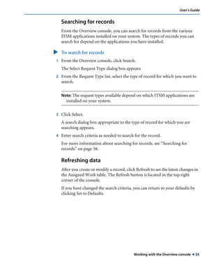 User’s Guide 
Searching for records 
From the Overview console, you can search for records from the various 
ITSM applications installed on your system. The types of records you can 
search for depend on the applications you have installed. 
" To search for records 
1 From the Overview console, click Search. 
The Select Request Type dialog box appears. 
2 From the Request Type list, select the type of record for which you want to 
Working with the Overview console ! 35 
search. 
Note: The request types available depend on which ITSM applications are 
installed on your system. 
3 Click Select. 
A search dialog box appropriate to the type of record for which you are 
searching appears. 
4 Enter search criteria as needed to search for the record. 
For more information about searching for records, see “Searching for 
records” on page 38. 
Refreshing data 
After you create or modify a record, click Refresh to see the latest changes in 
the Assigned Work table. The Refresh button is located in the top right 
corner of the console. 
If you have changed the search criteria, you can return to your defaults by 
clicking Set to Defaults. 
 