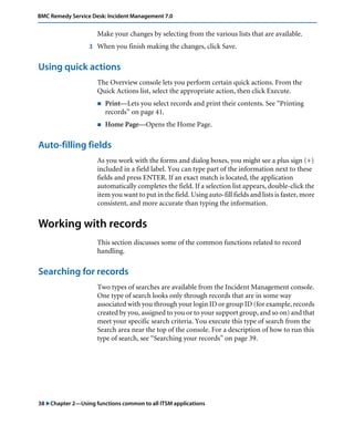 BMC Remedy Service Desk: Incident Management 7.0 
Make your changes by selecting from the various lists that are available. 
3 When you finish making the changes, click Save. 
Using quick actions 
The Overview console lets you perform certain quick actions. From the 
Quick Actions list, select the appropriate action, then click Execute. 
! Print—Lets you select records and print their contents. See “Printing 
records” on page 41. 
! Home Page—Opens the Home Page. 
Auto-filling fields 
As you work with the forms and dialog boxes, you might see a plus sign (+) 
included in a field label. You can type part of the information next to these 
fields and press ENTER. If an exact match is located, the application 
automatically completes the field. If a selection list appears, double-click the 
item you want to put in the field. Using auto-fill fields and lists is faster, more 
consistent, and more accurate than typing the information. 
Working with records 
This section discusses some of the common functions related to record 
handling. 
Searching for records 
Two types of searches are available from the Incident Management console. 
One type of search looks only through records that are in some way 
associated with you through your login ID or group ID (for example, records 
created by you, assigned to you or to your support group, and so on) and that 
meet your specific search criteria. You execute this type of search from the 
Search area near the top of the console. For a description of how to run this 
type of search, see “Searching your records” on page 39. 
38 "Chapter 2—Using functions common to all ITSM applications 
 
