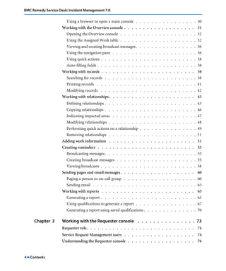 BMC Remedy Service Desk: Incident Management 7.0 
4 "Contents 
Using a browser to open a main console . . . . . . . . . . . . . . . . 30 
Working with the Overview console . . . . . . . . . . . . . . . . . . . 31 
Opening the Overview console . . . . . . . . . . . . . . . . . . . . 32 
Using the Assigned Work table . . . . . . . . . . . . . . . . . . . . 32 
Viewing and creating broadcast messages . . . . . . . . . . . . . . . . 36 
Using the navigation pane . . . . . . . . . . . . . . . . . . . . . . 36 
Using quick actions . . . . . . . . . . . . . . . . . . . . . . . . . 38 
Auto-filling fields . . . . . . . . . . . . . . . . . . . . . . . . . . 38 
Working with records . . . . . . . . . . . . . . . . . . . . . . . . . 38 
Searching for records . . . . . . . . . . . . . . . . . . . . . . . . 38 
Printing records . . . . . . . . . . . . . . . . . . . . . . . . . . 41 
Modifying records . . . . . . . . . . . . . . . . . . . . . . . . . 42 
Working with relationships . . . . . . . . . . . . . . . . . . . . . . . 43 
Defining relationships . . . . . . . . . . . . . . . . . . . . . . . . 43 
Copying relationships . . . . . . . . . . . . . . . . . . . . . . . . 46 
Indicating impacted areas . . . . . . . . . . . . . . . . . . . . . . 47 
Modifying relationships . . . . . . . . . . . . . . . . . . . . . . . 48 
Performing quick actions on a relationship . . . . . . . . . . . . . . . 49 
Removing relationships . . . . . . . . . . . . . . . . . . . . . . . 51 
Adding work information . . . . . . . . . . . . . . . . . . . . . . . 51 
Creating reminders . . . . . . . . . . . . . . . . . . . . . . . . . . 53 
Broadcasting messages . . . . . . . . . . . . . . . . . . . . . . . . 55 
Creating broadcast messages . . . . . . . . . . . . . . . . . . . . . 55 
Viewing broadcasts . . . . . . . . . . . . . . . . . . . . . . . . . 58 
Sending pages and email messages . . . . . . . . . . . . . . . . . . . . 60 
Paging a person or on-call group . . . . . . . . . . . . . . . . . . . 60 
Sending email . . . . . . . . . . . . . . . . . . . . . . . . . . . 63 
Working with reports . . . . . . . . . . . . . . . . . . . . . . . . . 65 
Generating a report . . . . . . . . . . . . . . . . . . . . . . . . . 65 
Using qualifications to generate a report . . . . . . . . . . . . . . . . 67 
Generating a report using saved qualifications . . . . . . . . . . . . . . 70 
Chapter 3 Working with the Requester console . . . . . . . . . . . . . . . 73 
Requester role. . . . . . . . . . . . . . . . . . . . . . . . . . . . . 74 
Service Request Management users . . . . . . . . . . . . . . . . . . . 74 
Understanding the Requester console . . . . . . . . . . . . . . . . . . 76 
 