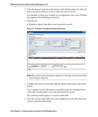 BMC Remedy Service Desk: Incident Management 7.0 
3 From the Request Type list at the bottom of the Relationships tab, select the 
type of record to which you want to relate the current record. 
For example, to relate your incident to a configuration item, select Problem 
Investigation from the Request Type list. 
4 Click Search. 
A dialog box appears that allows you to perform a search. 
Figure 2-9: Example of Completed Relationship Search 
Note: The content of the dialog box depends on the type of record you chose 
in the Request Type list. 
5 Complete the search criteria tabs with the relevant information, then click 
Search. 
Try to supply as much information as possible in the search dialog box to 
reduce the overall number of records returned by the search. 
The matching results appear in a search results table. 
6 From the search results table, select the configuration item with which you 
want to create the relationship. 
44 "Chapter 2—Using functions common to all ITSM applications 
 