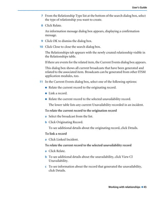 User’s Guide 
7 From the Relationship Type list at the bottom of the search dialog box, select 
Working with relationships ! 45 
the type of relationship you want to create. 
8 Click Relate. 
An information message dialog box appears, displaying a confirmation 
message. 
9 Click OK to dismiss the dialog box. 
10 Click Close to close the search dialog box. 
The Relationships tab appears with the newly created relationship visible in 
the Relationships table. 
If there are events for the related item, the Current Events dialog box appears. 
This dialog box shows all current broadcasts that have been generated and 
related to the associated item. Broadcasts can be generated from other ITSM 
application modules, too. 
11 In the Current Events dialog box, select one of the following options: 
! Relate the current record to the originating record. 
! Link a record. 
! Relate the current record to the selected unavailability record. 
The lower table lists any current Unavailability recorded in an incident. 
To relate the current record to the origination record 
a Select the broadcast from the list. 
b Click Originating Record. 
To see additional details about the originating record, click Details. 
To link a record 
a Click Linked Incident. 
To relate the current record to the selected unavailability record 
a Click Relate. 
b To see additional details about the unavailability, click View CI 
Unavailability. 
c To see information about the record that generated the unavailability, 
click Details. 
 