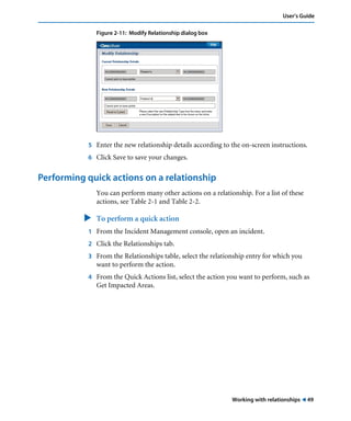 User’s Guide 
Working with relationships ! 49 
Figure 2-11: Modify Relationship dialog box 
5 Enter the new relationship details according to the on-screen instructions. 
6 Click Save to save your changes. 
Performing quick actions on a relationship 
You can perform many other actions on a relationship. For a list of these 
actions, see Table 2-1 and Table 2-2. 
" To perform a quick action 
1 From the Incident Management console, open an incident. 
2 Click the Relationships tab. 
3 From the Relationships table, select the relationship entry for which you 
want to perform the action. 
4 From the Quick Actions list, select the action you want to perform, such as 
Get Impacted Areas. 
 