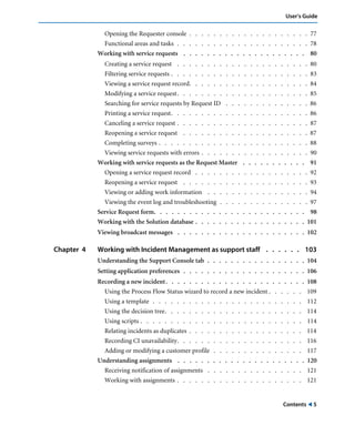 User’s Guide 
Opening the Requester console . . . . . . . . . . . . . . . . . . . . 77 
Functional areas and tasks . . . . . . . . . . . . . . . . . . . . . . 78 
Working with service requests . . . . . . . . . . . . . . . . . . . . . 80 
Creating a service request . . . . . . . . . . . . . . . . . . . . . . 80 
Filtering service requests . . . . . . . . . . . . . . . . . . . . . . . 83 
Viewing a service request record. . . . . . . . . . . . . . . . . . . . 84 
Modifying a service request. . . . . . . . . . . . . . . . . . . . . . 85 
Searching for service requests by Request ID . . . . . . . . . . . . . . 86 
Printing a service request. . . . . . . . . . . . . . . . . . . . . . . 86 
Canceling a service request . . . . . . . . . . . . . . . . . . . . . . 87 
Reopening a service request . . . . . . . . . . . . . . . . . . . . . 87 
Completing surveys . . . . . . . . . . . . . . . . . . . . . . . . . 88 
Viewing service requests with errors . . . . . . . . . . . . . . . . . . 90 
Working with service requests as the Request Master . . . . . . . . . . . 91 
Opening a service request record . . . . . . . . . . . . . . . . . . . 92 
Reopening a service request . . . . . . . . . . . . . . . . . . . . . 93 
Viewing or adding work information . . . . . . . . . . . . . . . . . 94 
Viewing the event log and troubleshooting . . . . . . . . . . . . . . . 97 
Service Request form. . . . . . . . . . . . . . . . . . . . . . . . . . 98 
Working with the Solution database . . . . . . . . . . . . . . . . . . . 101 
Viewing broadcast messages . . . . . . . . . . . . . . . . . . . . . . 102 
Chapter 4 Working with Incident Management as support staff . . . . . . 103 
Understanding the Support Console tab . . . . . . . . . . . . . . . . . 104 
Setting application preferences . . . . . . . . . . . . . . . . . . . . . 106 
Recording a new incident . . . . . . . . . . . . . . . . . . . . . . . . 108 
Using the Process Flow Status wizard to record a new incident . . . . . . 109 
Using a template . . . . . . . . . . . . . . . . . . . . . . . . . 112 
Using the decision tree. . . . . . . . . . . . . . . . . . . . . . . 114 
Using scripts . . . . . . . . . . . . . . . . . . . . . . . . . . . 114 
Relating incidents as duplicates . . . . . . . . . . . . . . . . . . . 114 
Recording CI unavailability. . . . . . . . . . . . . . . . . . . . . 116 
Adding or modifying a customer profile . . . . . . . . . . . . . . . 117 
Understanding assignments . . . . . . . . . . . . . . . . . . . . . . 120 
Receiving notification of assignments . . . . . . . . . . . . . . . . 121 
Working with assignments . . . . . . . . . . . . . . . . . . . . . 121 
Contents ! 5 
 