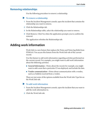User’s Guide 
Adding work information ! 51 
Removing relationships 
Use the following procedure to remove a relationship. 
" To remove a relationship 
1 From the Incident Management console, open the incident that contains the 
relationship you want to remove. 
2 Click the Relationships tab. 
3 In the Relationships table, select the relationship you want to remove. 
4 Click Remove. Click Yes when the application prompts you to confirm the 
removal. 
The application refreshes the Relationships tab. 
Adding work information 
Work Info is a new feature that replaces the Notes and Notes log fields from 
ITSM 6.0. You access this feature from the Work Info tab of the current 
record. 
Use this feature to add work information regarding activities performed on 
the current record. For example, you might want to add work information 
about the following activities: 
! General Information—Notes about the record; for example, you might 
want to add a note that a particular CI was deployed, and include the date. 
! Vendor communication—Notes about communication with a vendor, 
such as a bulletin received from a vendor. 
These are just some of the options available from the Work Info Type list on 
the Work Info tab. 
" To add work information 
1 From the Incident Management console, open the incident that you want to 
add the work information to. 
2 Click the Work Info tab. 
 