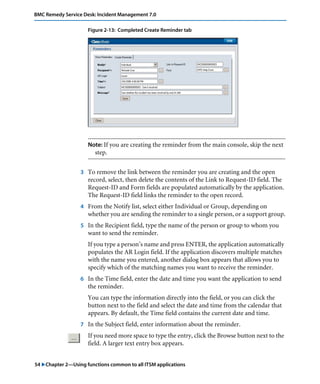 BMC Remedy Service Desk: Incident Management 7.0 
Figure 2-13: Completed Create Reminder tab 
Note: If you are creating the reminder from the main console, skip the next 
step. 
3 To remove the link between the reminder you are creating and the open 
record, select, then delete the contents of the Link to Request-ID field. The 
Request-ID and Form fields are populated automatically by the application. 
The Request-ID field links the reminder to the open record. 
4 From the Notify list, select either Individual or Group, depending on 
whether you are sending the reminder to a single person, or a support group. 
5 In the Recipient field, type the name of the person or group to whom you 
want to send the reminder. 
If you type a person’s name and press ENTER, the application automatically 
populates the AR Login field. If the application discovers multiple matches 
with the name you entered, another dialog box appears that allows you to 
specify which of the matching names you want to receive the reminder. 
6 In the Time field, enter the date and time you want the application to send 
the reminder. 
You can type the information directly into the field, or you can click the 
button next to the field and select the date and time from the calendar that 
appears. By default, the Time field contains the current date and time. 
7 In the Subject field, enter information about the reminder. 
If you need more space to type the entry, click the Browse button next to the 
field. A larger text entry box appears. 
54 "Chapter 2—Using functions common to all ITSM applications 
 