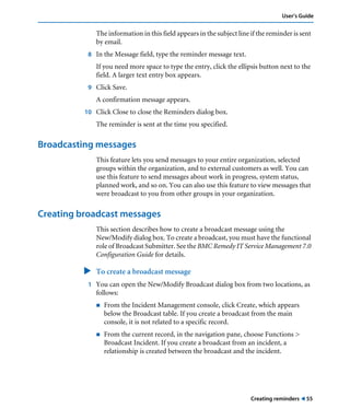 User’s Guide 
The information in this field appears in the subject line if the reminder is sent 
by email. 
Creating reminders ! 55 
8 In the Message field, type the reminder message text. 
If you need more space to type the entry, click the ellipsis button next to the 
field. A larger text entry box appears. 
9 Click Save. 
A confirmation message appears. 
10 Click Close to close the Reminders dialog box. 
The reminder is sent at the time you specified. 
Broadcasting messages 
This feature lets you send messages to your entire organization, selected 
groups within the organization, and to external customers as well. You can 
use this feature to send messages about work in progress, system status, 
planned work, and so on. You can also use this feature to view messages that 
were broadcast to you from other groups in your organization. 
Creating broadcast messages 
This section describes how to create a broadcast message using the 
New/Modify dialog box. To create a broadcast, you must have the functional 
role of Broadcast Submitter. See the BMC Remedy IT Service Management 7.0 
Configuration Guide for details. 
" To create a broadcast message 
1 You can open the New/Modify Broadcast dialog box from two locations, as 
follows: 
! From the Incident Management console, click Create, which appears 
below the Broadcast table. If you create a broadcast from the main 
console, it is not related to a specific record. 
! From the current record, in the navigation pane, choose Functions > 
Broadcast Incident. If you create a broadcast from an incident, a 
relationship is created between the broadcast and the incident. 
 