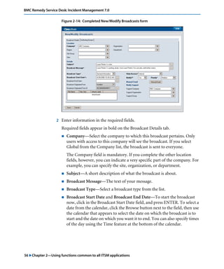 BMC Remedy Service Desk: Incident Management 7.0 
Figure 2-14: Completed New/Modify Broadcasts form 
2 Enter information in the required fields. 
Required fields appear in bold on the Broadcast Details tab. 
! Company—Select the company to which this broadcast pertains. Only 
users with access to this company will see the broadcast. If you select 
Global from the Company list, the broadcast is sent to everyone. 
The Company field is mandatory. If you complete the other location 
fields, however, you can indicate a very specific part of the company. For 
example, you can specify the site, organization, or department. 
! Subject—A short description of what the broadcast is about. 
! Broadcast Message—The text of your message. 
! Broadcast Type—Select a broadcast type from the list. 
! Broadcast Start Date and Broadcast End Date—To start the broadcast 
now, click in the Broadcast Start Date field, and press ENTER. To select a 
date from the calendar, click the Browse button next to the field, then use 
the calendar that appears to select the date on which the broadcast is to 
start and the date on which you want it to end. You can also specify times 
of the day using the Time feature at the bottom of the calendar. 
56 "Chapter 2—Using functions common to all ITSM applications 
 