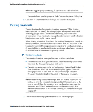BMC Remedy Service Desk: Incident Management 7.0 
Note: The support group you belong to appears in the table by default. 
You can indicate another group, or click Close to dismiss the dialog box. 
5 Click Save to save the broadcast message and close the dialog box. 
Viewing broadcasts 
This section describes how to view broadcast messages. While viewing 
broadcasts, you can modify the message (if you belong to an authorized 
authoring group), create a new broadcast message, and under some 
circumstances (when viewing the message from the current record) relate the 
broadcast message to the current record. 
When viewing a broadcast from either the Incident Management console or 
the Incident form, you can create a new incident from the broadcast. If the 
broadcast was created from a problem investigation, CI (configuration item), 
CI unavailability, or another incident, the application asks whether you want 
to relate the new incident to the originating record. 
" To view broadcasts 
1 You can view broadcast messages from two locations, as follows: 
! From the Incident Management console, select the message you want to 
view from the Broadcast table, then click View. 
! From the current record, in the navigation pane, choose Quick Links > 
View Broadcasts. The View Broadcasts dialog box appears. Select the 
message you want to view from the broadcast messages table; the 
Broadcast Details tab displays the details of the selected broadcast. 
Note: When viewing broadcast messages from the current record, you are 
looking at all of the broadcast messages, not just the ones related to the 
current record. If the list contains a large number of messages, use the 
Broadcast Search Criteria tab to limit the number of messages. For 
information about how to do this, see “Limiting the number of messages” 
on page 59. 
2 To view another message, perform either of the following steps: 
58 "Chapter 2—Using functions common to all ITSM applications 
 